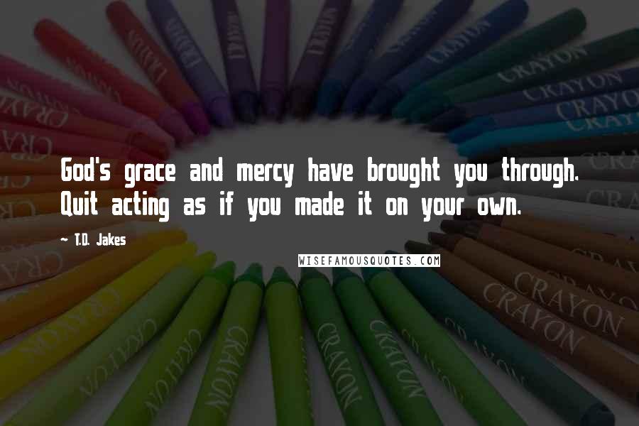 T.D. Jakes Quotes: God's grace and mercy have brought you through. Quit acting as if you made it on your own.