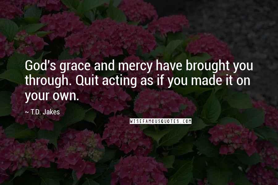 T.D. Jakes Quotes: God's grace and mercy have brought you through. Quit acting as if you made it on your own.