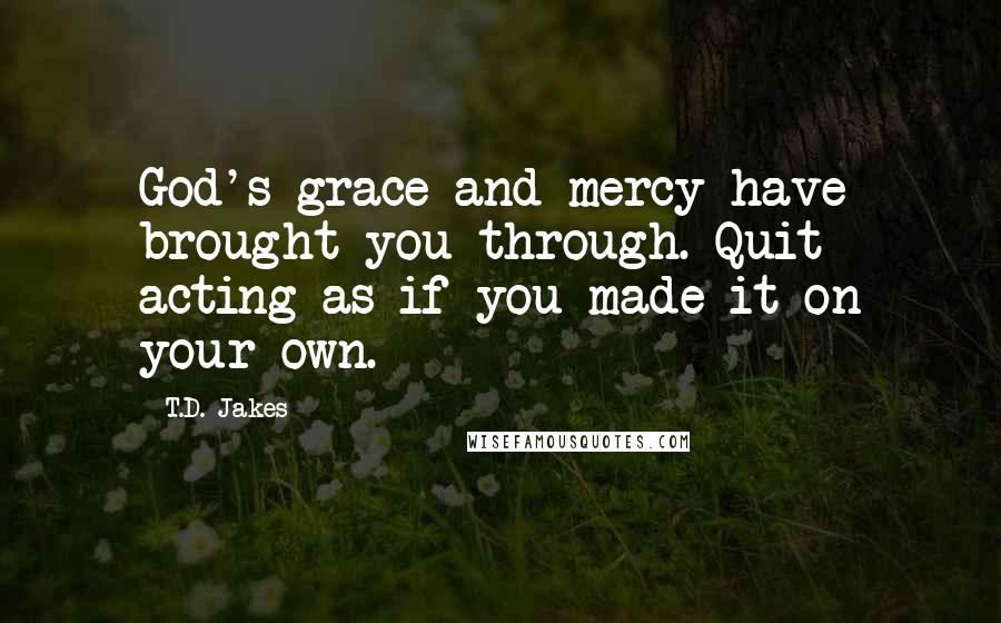 T.D. Jakes Quotes: God's grace and mercy have brought you through. Quit acting as if you made it on your own.