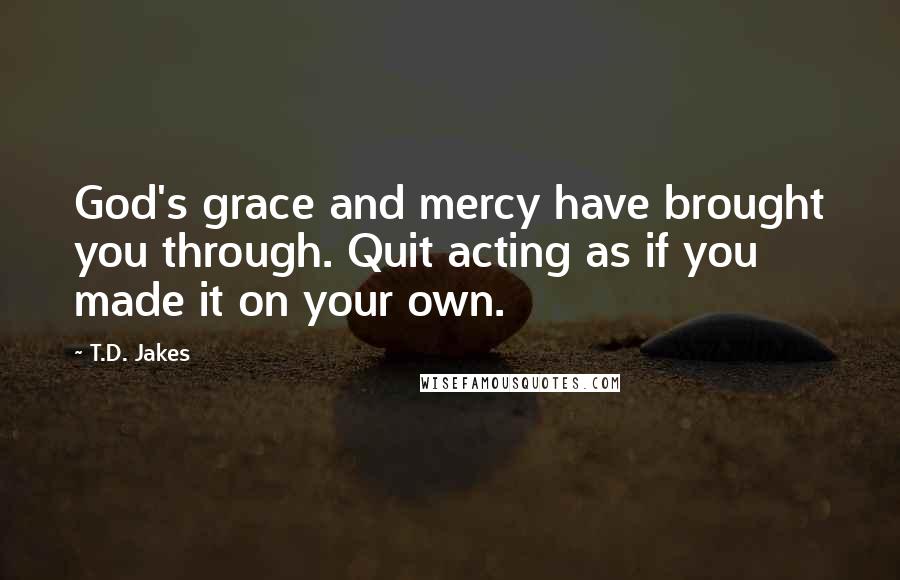 T.D. Jakes Quotes: God's grace and mercy have brought you through. Quit acting as if you made it on your own.