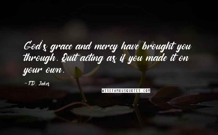 T.D. Jakes Quotes: God's grace and mercy have brought you through. Quit acting as if you made it on your own.