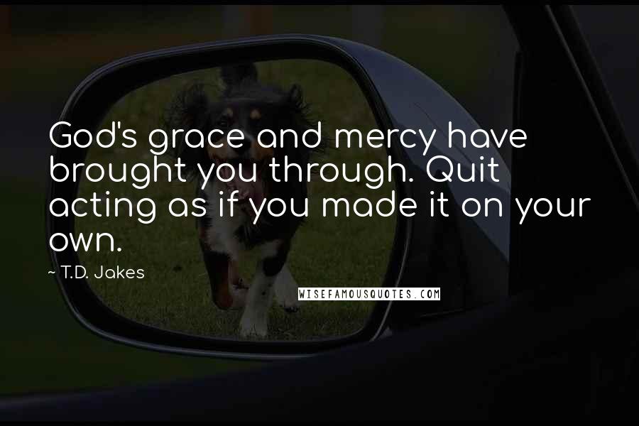 T.D. Jakes Quotes: God's grace and mercy have brought you through. Quit acting as if you made it on your own.