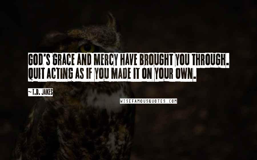 T.D. Jakes Quotes: God's grace and mercy have brought you through. Quit acting as if you made it on your own.