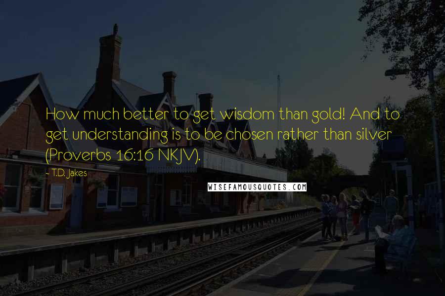 T.D. Jakes Quotes: How much better to get wisdom than gold! And to get understanding is to be chosen rather than silver (Proverbs 16:16 NKJV).