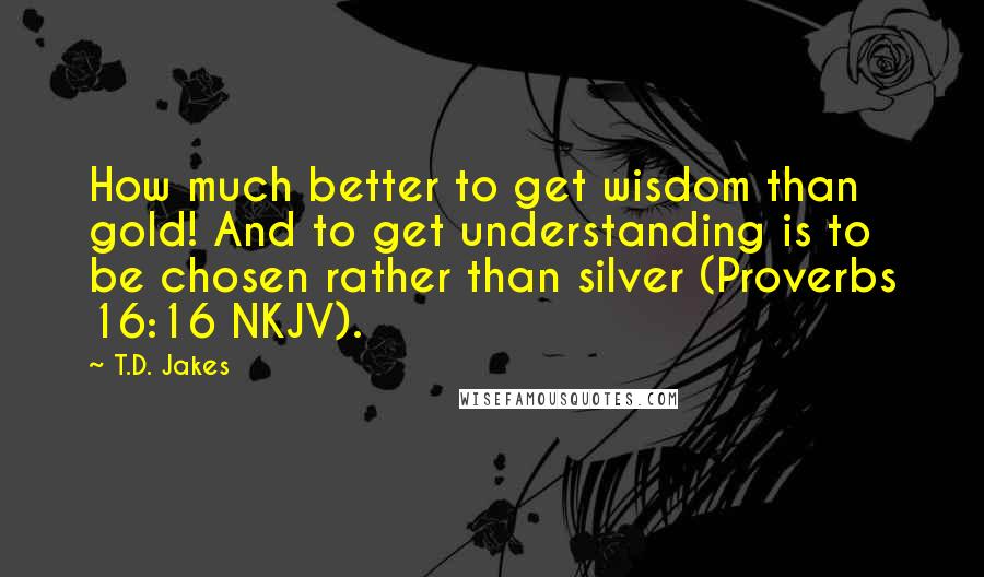 T.D. Jakes Quotes: How much better to get wisdom than gold! And to get understanding is to be chosen rather than silver (Proverbs 16:16 NKJV).