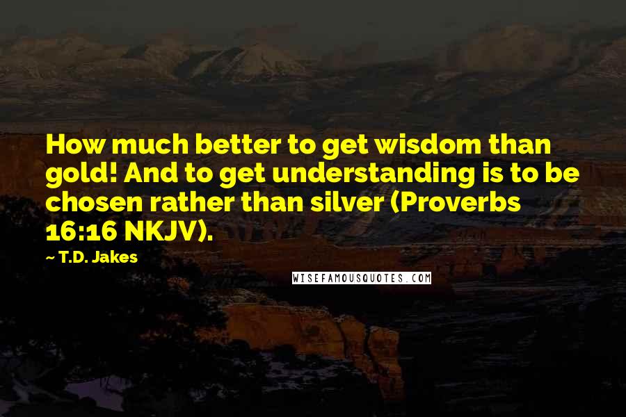 T.D. Jakes Quotes: How much better to get wisdom than gold! And to get understanding is to be chosen rather than silver (Proverbs 16:16 NKJV).