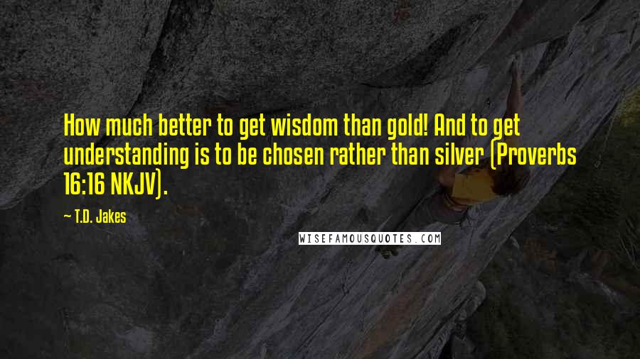 T.D. Jakes Quotes: How much better to get wisdom than gold! And to get understanding is to be chosen rather than silver (Proverbs 16:16 NKJV).