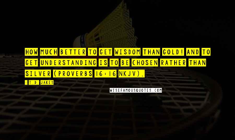 T.D. Jakes Quotes: How much better to get wisdom than gold! And to get understanding is to be chosen rather than silver (Proverbs 16:16 NKJV).