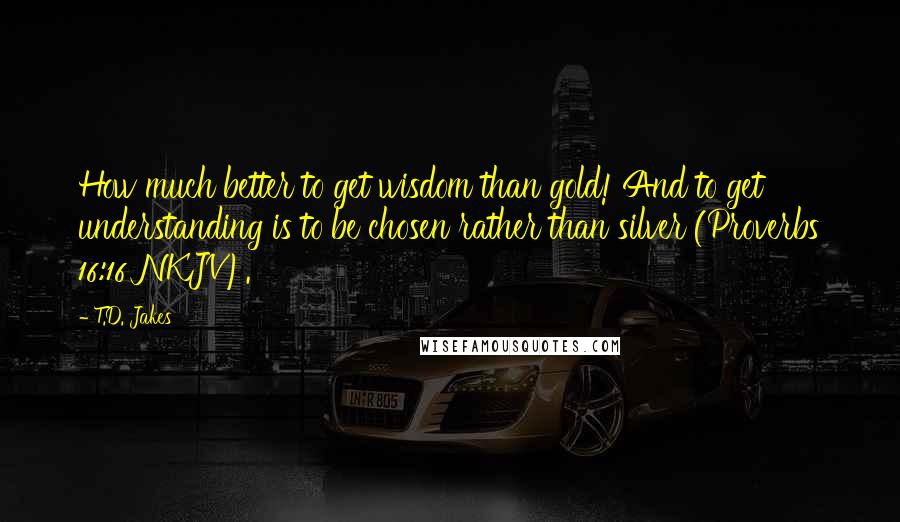 T.D. Jakes Quotes: How much better to get wisdom than gold! And to get understanding is to be chosen rather than silver (Proverbs 16:16 NKJV).