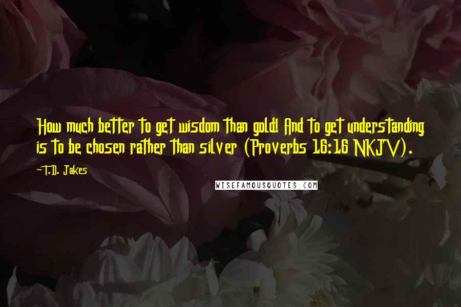 T.D. Jakes Quotes: How much better to get wisdom than gold! And to get understanding is to be chosen rather than silver (Proverbs 16:16 NKJV).