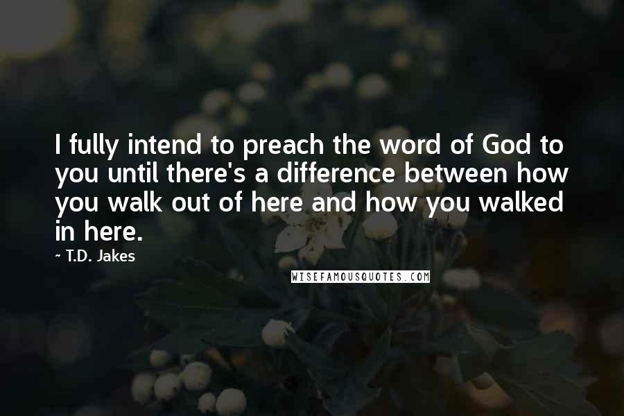 T.D. Jakes Quotes: I fully intend to preach the word of God to you until there's a difference between how you walk out of here and how you walked in here.