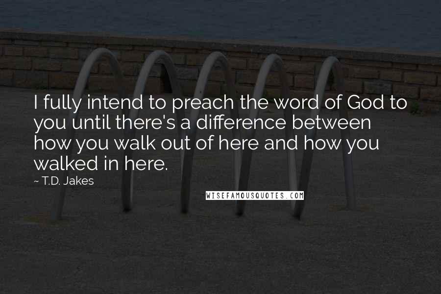 T.D. Jakes Quotes: I fully intend to preach the word of God to you until there's a difference between how you walk out of here and how you walked in here.