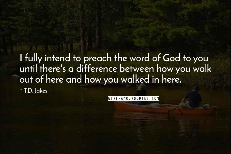 T.D. Jakes Quotes: I fully intend to preach the word of God to you until there's a difference between how you walk out of here and how you walked in here.