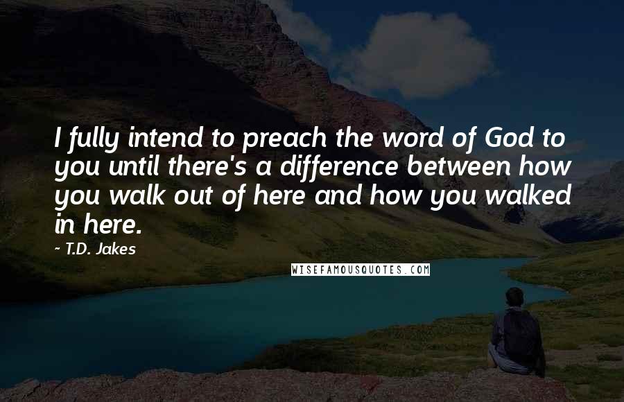 T.D. Jakes Quotes: I fully intend to preach the word of God to you until there's a difference between how you walk out of here and how you walked in here.