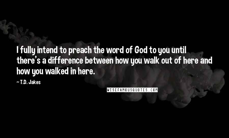 T.D. Jakes Quotes: I fully intend to preach the word of God to you until there's a difference between how you walk out of here and how you walked in here.