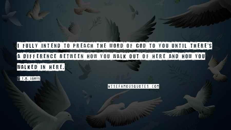 T.D. Jakes Quotes: I fully intend to preach the word of God to you until there's a difference between how you walk out of here and how you walked in here.