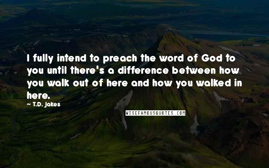 T.D. Jakes Quotes: I fully intend to preach the word of God to you until there's a difference between how you walk out of here and how you walked in here.