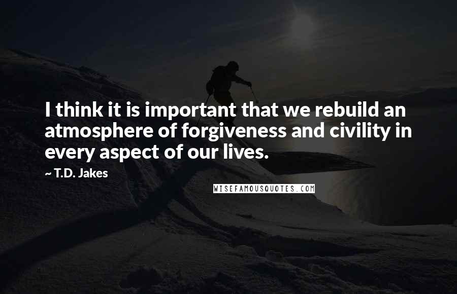 T.D. Jakes Quotes: I think it is important that we rebuild an atmosphere of forgiveness and civility in every aspect of our lives.