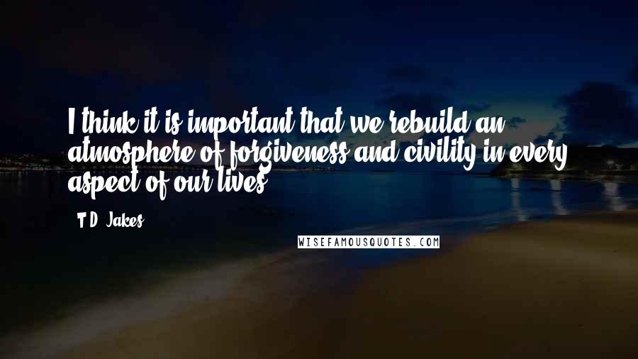 T.D. Jakes Quotes: I think it is important that we rebuild an atmosphere of forgiveness and civility in every aspect of our lives.