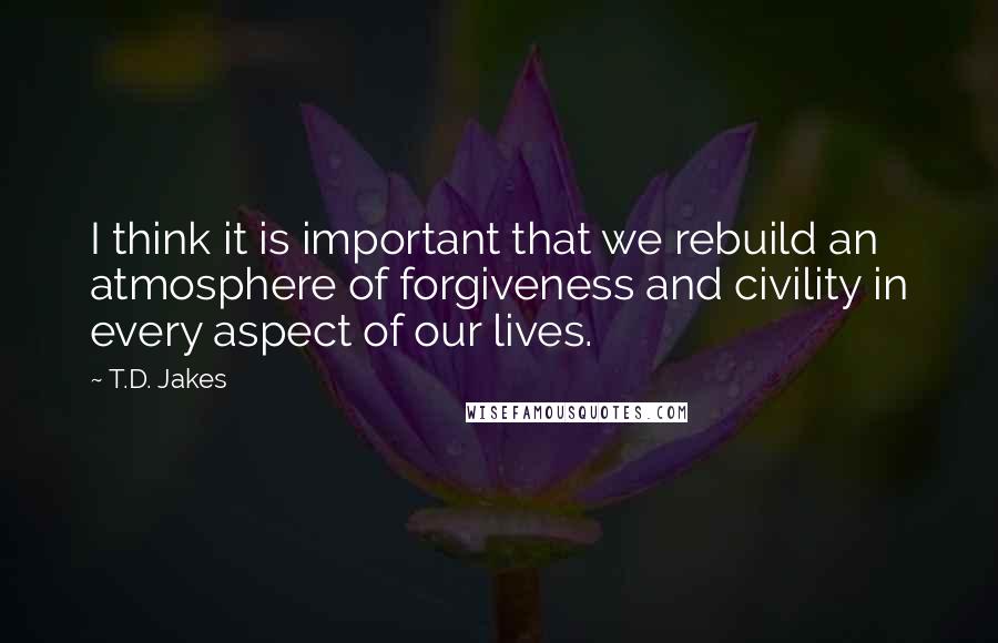 T.D. Jakes Quotes: I think it is important that we rebuild an atmosphere of forgiveness and civility in every aspect of our lives.