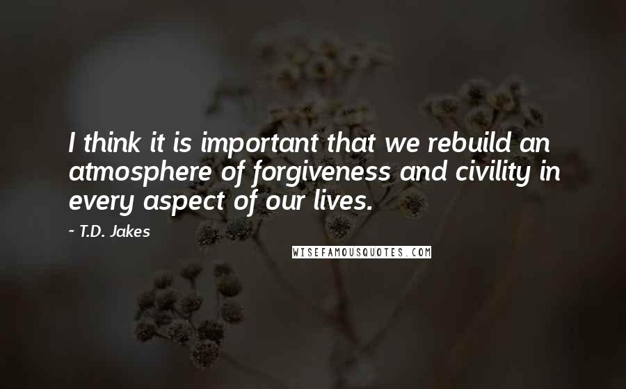 T.D. Jakes Quotes: I think it is important that we rebuild an atmosphere of forgiveness and civility in every aspect of our lives.