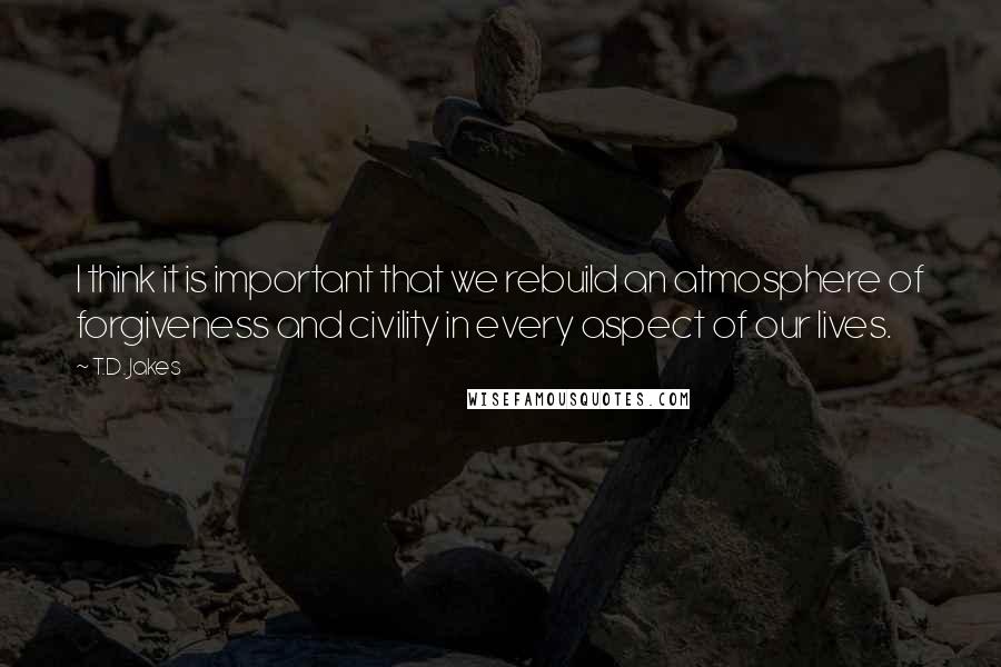 T.D. Jakes Quotes: I think it is important that we rebuild an atmosphere of forgiveness and civility in every aspect of our lives.