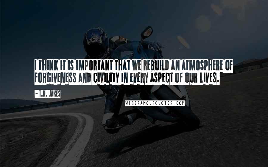 T.D. Jakes Quotes: I think it is important that we rebuild an atmosphere of forgiveness and civility in every aspect of our lives.