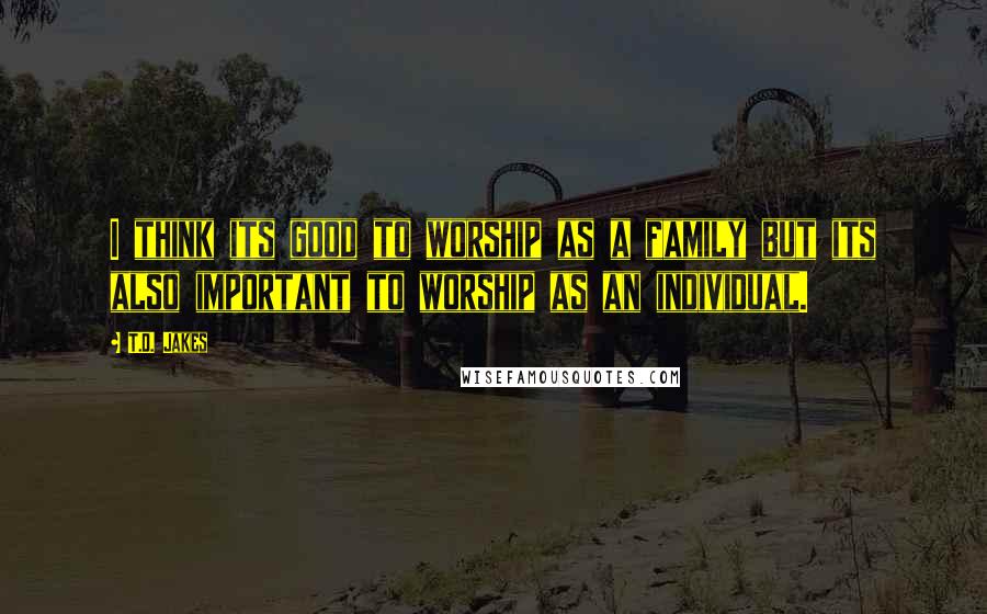 T.D. Jakes Quotes: I think its good to worship as a family but its also important to worship as an individual.