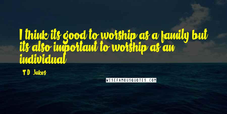 T.D. Jakes Quotes: I think its good to worship as a family but its also important to worship as an individual.