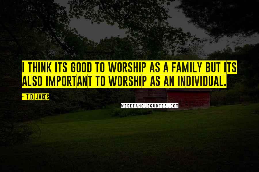 T.D. Jakes Quotes: I think its good to worship as a family but its also important to worship as an individual.