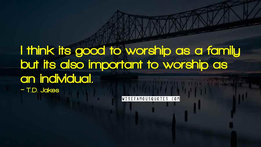 T.D. Jakes Quotes: I think its good to worship as a family but its also important to worship as an individual.