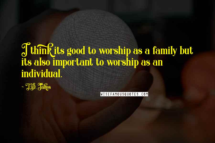 T.D. Jakes Quotes: I think its good to worship as a family but its also important to worship as an individual.