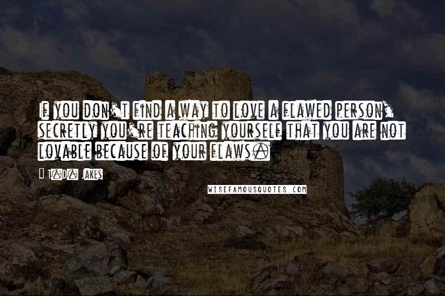 T.D. Jakes Quotes: If you don't find a way to love a flawed person, secretly you're teaching yourself that you are not lovable because of your flaws.