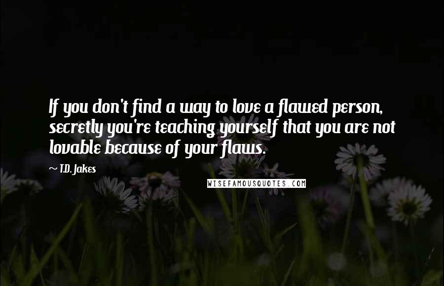 T.D. Jakes Quotes: If you don't find a way to love a flawed person, secretly you're teaching yourself that you are not lovable because of your flaws.