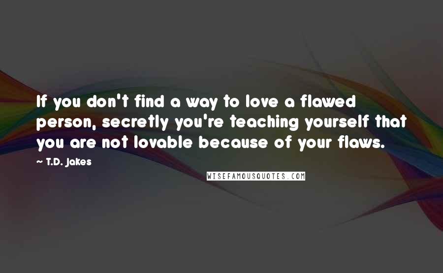 T.D. Jakes Quotes: If you don't find a way to love a flawed person, secretly you're teaching yourself that you are not lovable because of your flaws.