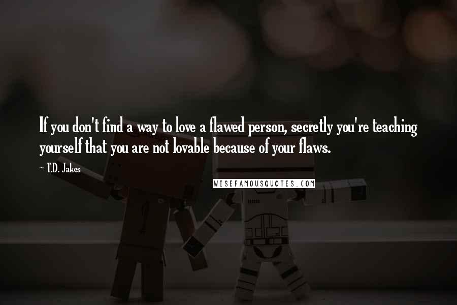 T.D. Jakes Quotes: If you don't find a way to love a flawed person, secretly you're teaching yourself that you are not lovable because of your flaws.