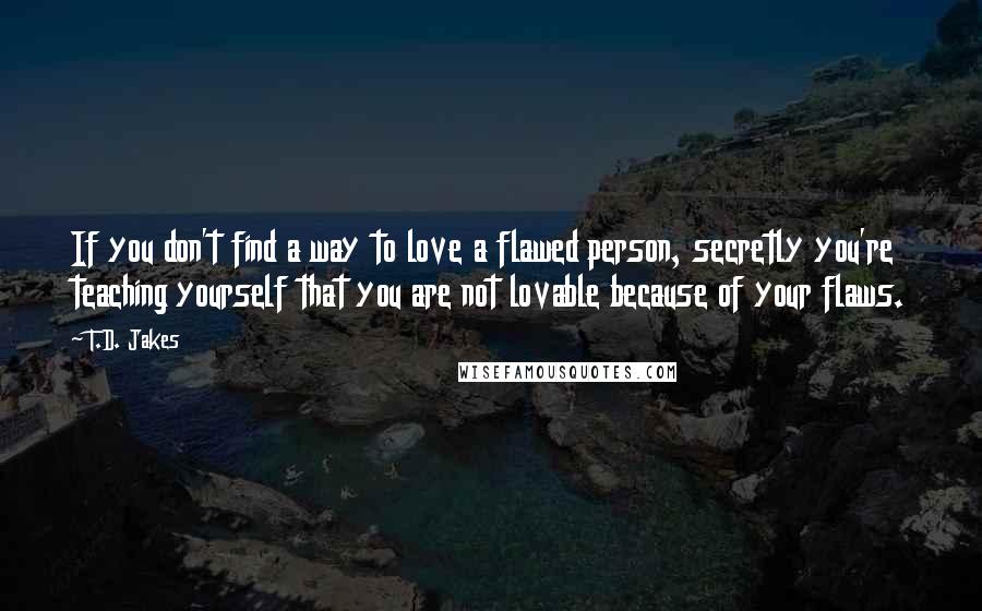 T.D. Jakes Quotes: If you don't find a way to love a flawed person, secretly you're teaching yourself that you are not lovable because of your flaws.