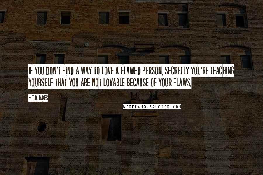 T.D. Jakes Quotes: If you don't find a way to love a flawed person, secretly you're teaching yourself that you are not lovable because of your flaws.