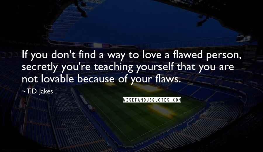 T.D. Jakes Quotes: If you don't find a way to love a flawed person, secretly you're teaching yourself that you are not lovable because of your flaws.