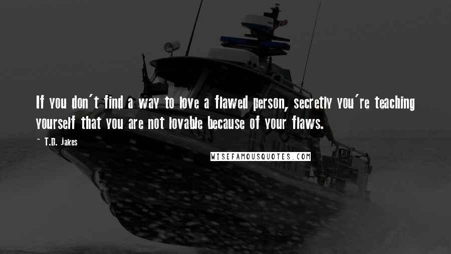 T.D. Jakes Quotes: If you don't find a way to love a flawed person, secretly you're teaching yourself that you are not lovable because of your flaws.