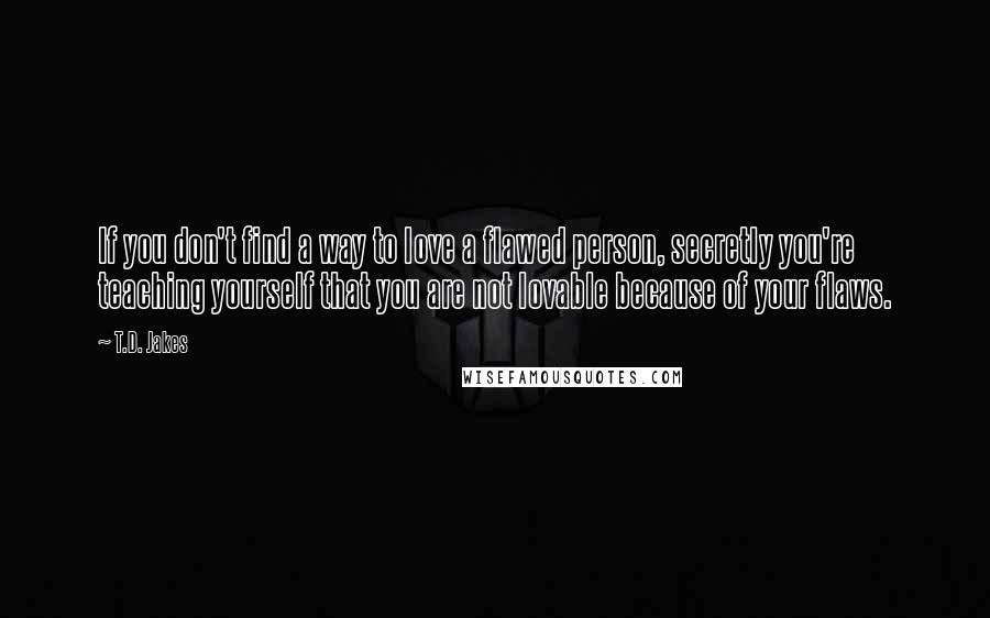 T.D. Jakes Quotes: If you don't find a way to love a flawed person, secretly you're teaching yourself that you are not lovable because of your flaws.