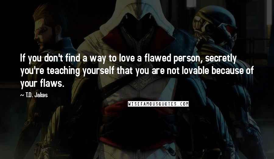 T.D. Jakes Quotes: If you don't find a way to love a flawed person, secretly you're teaching yourself that you are not lovable because of your flaws.