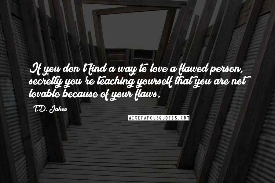 T.D. Jakes Quotes: If you don't find a way to love a flawed person, secretly you're teaching yourself that you are not lovable because of your flaws.