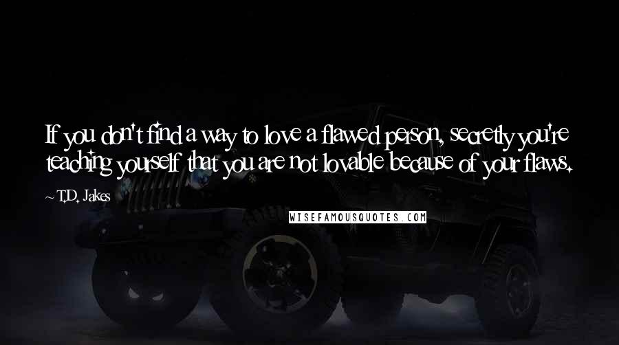 T.D. Jakes Quotes: If you don't find a way to love a flawed person, secretly you're teaching yourself that you are not lovable because of your flaws.