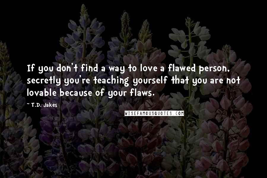 T.D. Jakes Quotes: If you don't find a way to love a flawed person, secretly you're teaching yourself that you are not lovable because of your flaws.