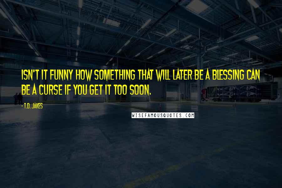 T.D. Jakes Quotes: Isn't it funny how something that will later be a blessing can be a curse if you get it too soon.