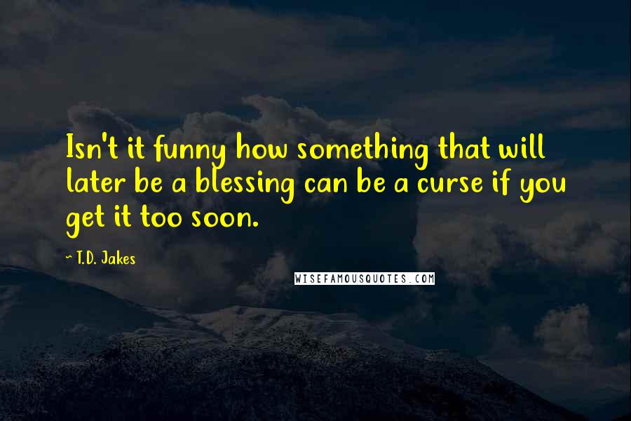 T.D. Jakes Quotes: Isn't it funny how something that will later be a blessing can be a curse if you get it too soon.