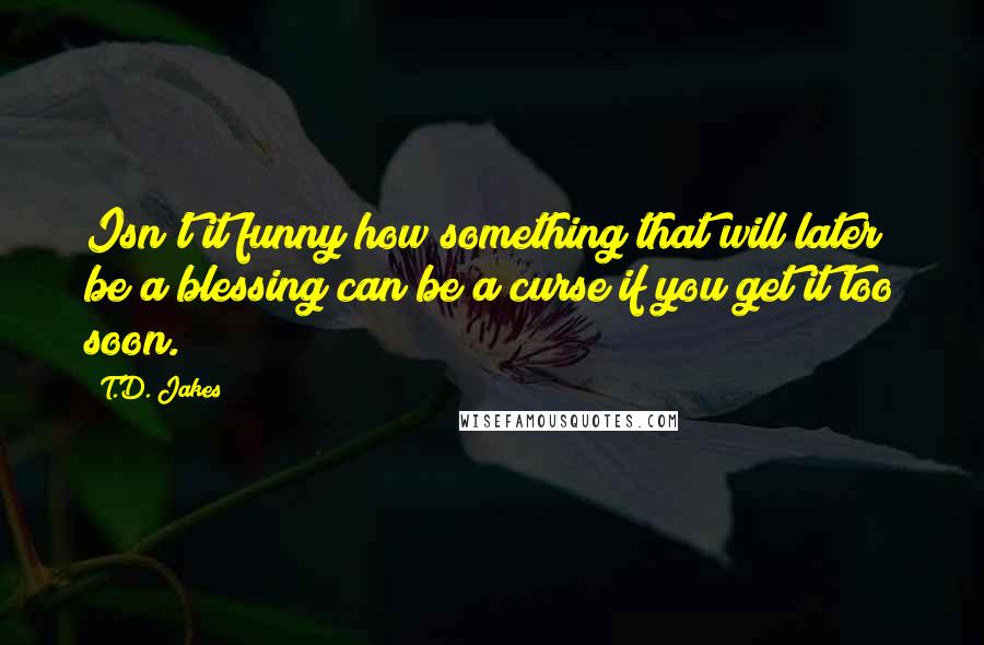 T.D. Jakes Quotes: Isn't it funny how something that will later be a blessing can be a curse if you get it too soon.