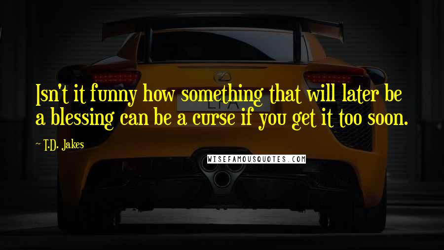 T.D. Jakes Quotes: Isn't it funny how something that will later be a blessing can be a curse if you get it too soon.