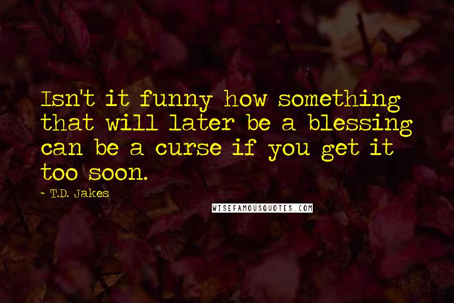 T.D. Jakes Quotes: Isn't it funny how something that will later be a blessing can be a curse if you get it too soon.